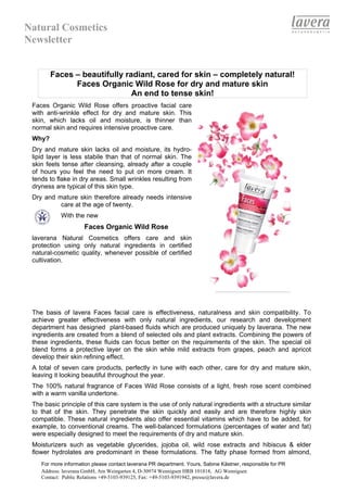 Natural Cosmetics
Newsletter


        Faces – beautifully radiant, cared for skin – completely natural!
              Faces Organic Wild Rose for dry and mature skin
                              An end to tense skin!
 Faces Organic Wild Rose offers proactive facial care
 with anti-wrinkle effect for dry and mature skin. This
 skin, which lacks oil and moisture, is thinner than
 normal skin and requires intensive proactive care.
 Why?
 Dry and mature skin lacks oil and moisture, its hydro-
 lipid layer is less stabile than that of normal skin. The
 skin feels tense after cleansing, already after a couple
 of hours you feel the need to put on more cream. It
 tends to flake in dry areas. Small wrinkles resulting from
 dryness are typical of this skin type.
 Dry and mature skin therefore already needs intensive
          care at the age of twenty.
            With the new
                     Faces Organic Wild Rose
 laverana Natural Cosmetics offers care and skin
 protection using only natural ingredients in certified
 natural-cosmetic quality, whenever possible of certified
 cultivation.




 The basis of lavera Faces facial care is effectiveness, naturalness and skin compatibility. To
 achieve greater effectiveness with only natural ingredients, our research and development
 department has designed plant-based fluids which are produced uniquely by laverana. The new
 ingredients are created from a blend of selected oils and plant extracts. Combining the powers of
 these ingredients, these fluids can focus better on the requirements of the skin. The special oil
 blend forms a protective layer on the skin while mild extracts from grapes, peach and apricot
 develop their skin refining effect.
 A total of seven care products, perfectly in tune with each other, care for dry and mature skin,
 leaving it looking beautiful throughout the year.
 The 100% natural fragrance of Faces Wild Rose consists of a light, fresh rose scent combined
 with a warm vanilla undertone.
 The basic principle of this care system is the use of only natural ingredients with a structure similar
 to that of the skin. They penetrate the skin quickly and easily and are therefore highly skin
 compatible. These natural ingredients also offer essential vitamins which have to be added, for
 example, to conventional creams. The well-balanced formulations (percentages of water and fat)
 were especially designed to meet the requirements of dry and mature skin.
 Moisturizers such as vegetable glycerides, jojoba oil, wild rose extracts and hibiscus & elder
 flower hydrolates are predominant in these formulations. The fatty phase formed from almond,
    For more information please contact laverana PR department. Yours, Sabine Kästner, responsible for PR
    Address: laverana GmbH, Am Weingarten 4, D-30974 Wennigsen HRB 101818, AG Wennigsen
    Contact: Public Relations +49-5103-939125, Fax: +49-5103-9391942, presse@lavera.de
 