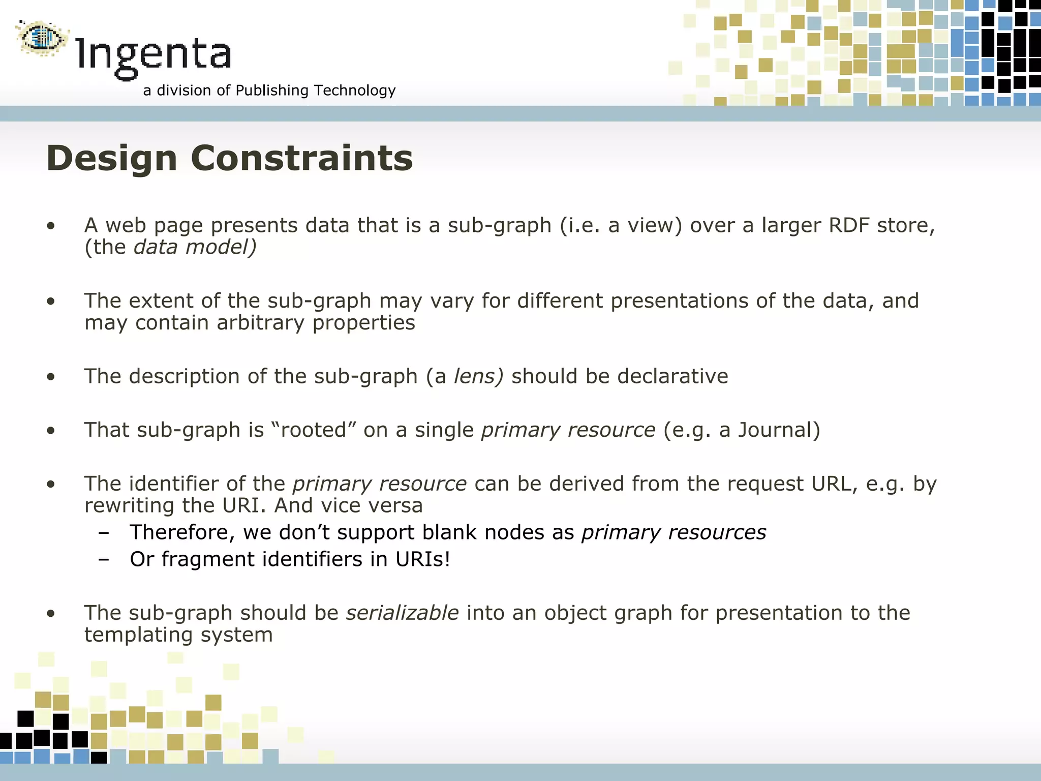 Design Constraints A web page presents data that is a sub-graph (i.e. a view) over a larger RDF store, (the  data model) The extent of the sub-graph may vary for different presentations of the data, and may contain arbitrary properties The description of the sub-graph (a  lens)  should be declarative That sub-graph is “rooted” on a single  primary resource  (e.g. a Journal) The identifier of the  primary resource  can be derived from the request URL, e.g. by rewriting the URI. And vice versa Therefore, we don’t support blank nodes as  primary resources Or fragment identifiers in URIs! The sub-graph should be  serializable  into an object graph for presentation to the templating system 