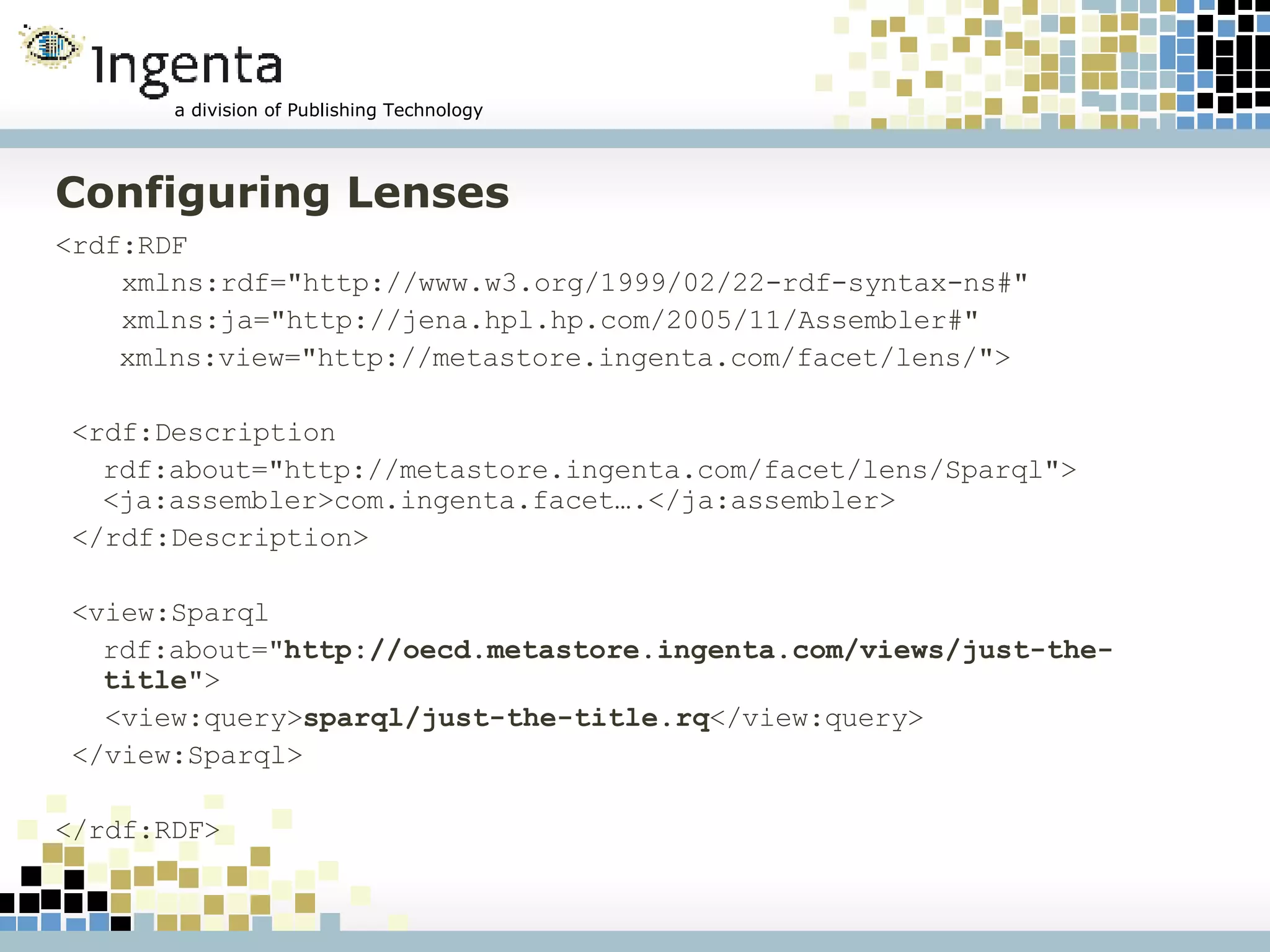 Configuring Lenses <rdf:RDF  xmlns:rdf="http://www.w3.org/1999/02/22-rdf-syntax-ns#"  xmlns:ja="http://jena.hpl.hp.com/2005/11/Assembler#"   xmlns:view="http://metastore.ingenta.com/facet/lens/"> <rdf:Description  rdf:about="http://metastore.ingenta.com/facet/lens/Sparql">  <ja:assembler>com.ingenta.facet….</ja:assembler> </rdf:Description> <view:Sparql  rdf:about=" http://oecd.metastore.ingenta.com/views/just-the-title "> <view:query> sparql/just-the-title.rq </view:query> </view:Sparql> </rdf:RDF>  