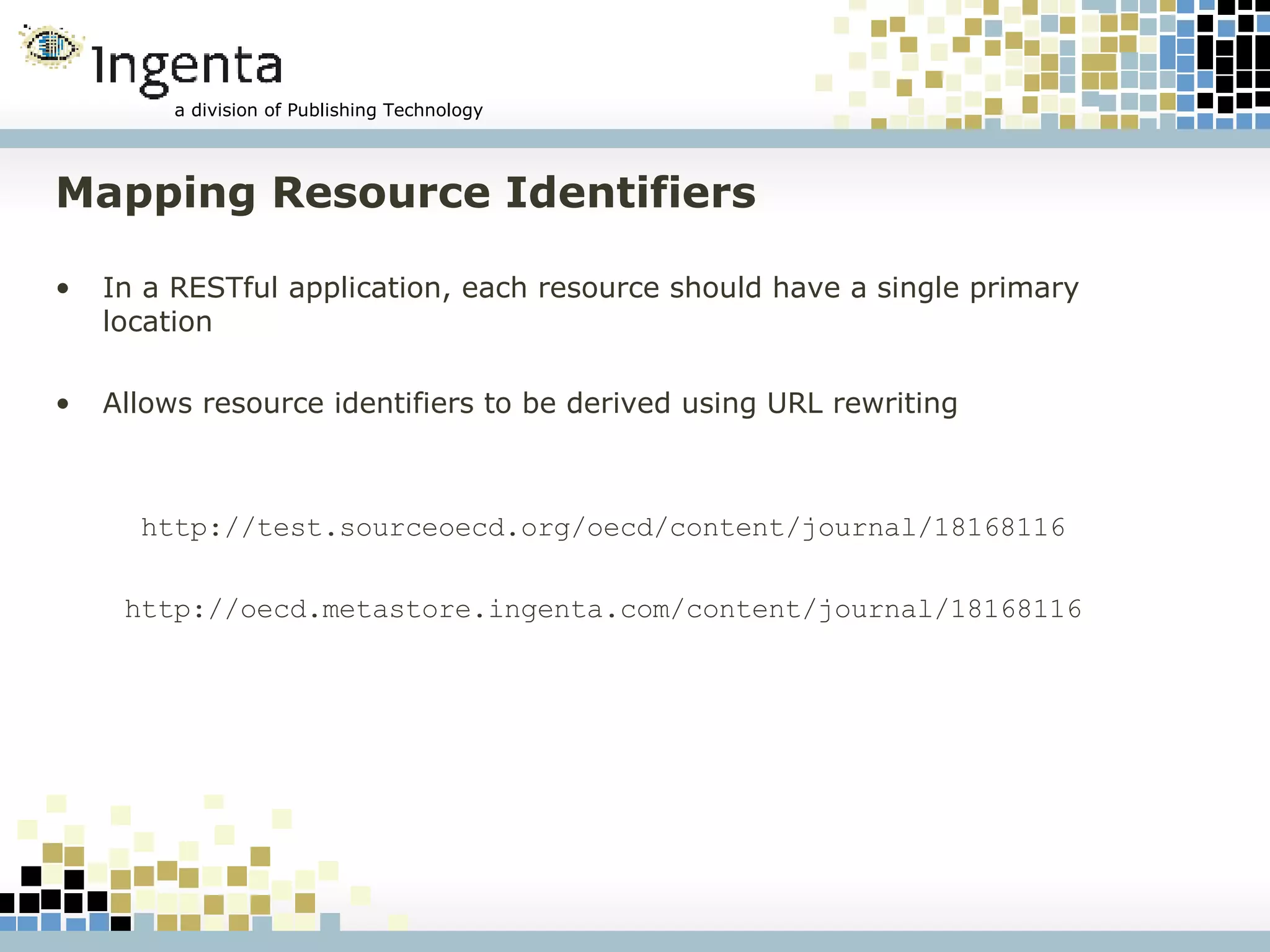 Mapping Resource Identifiers In a RESTful application, each resource should have a single primary location Allows resource identifiers to be derived using URL rewriting http://test.sourceoecd.org/oecd/content/journal/18168116 http://oecd.metastore.ingenta.com/content/journal/18168116 