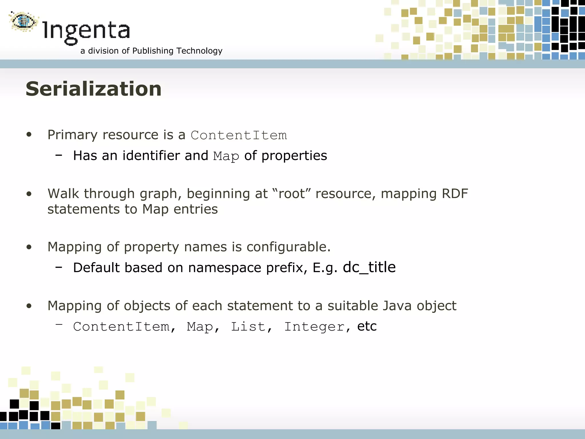 Serialization Primary resource is a  ContentItem Has an identifier and  Map  of properties Walk through graph, beginning at “root” resource, mapping RDF statements to Map entries Mapping of property names is configurable. Default based on namespace prefix, E.g.  dc_title Mapping of objects of each statement to a suitable Java object ContentItem, Map, List, Integer ,  etc 