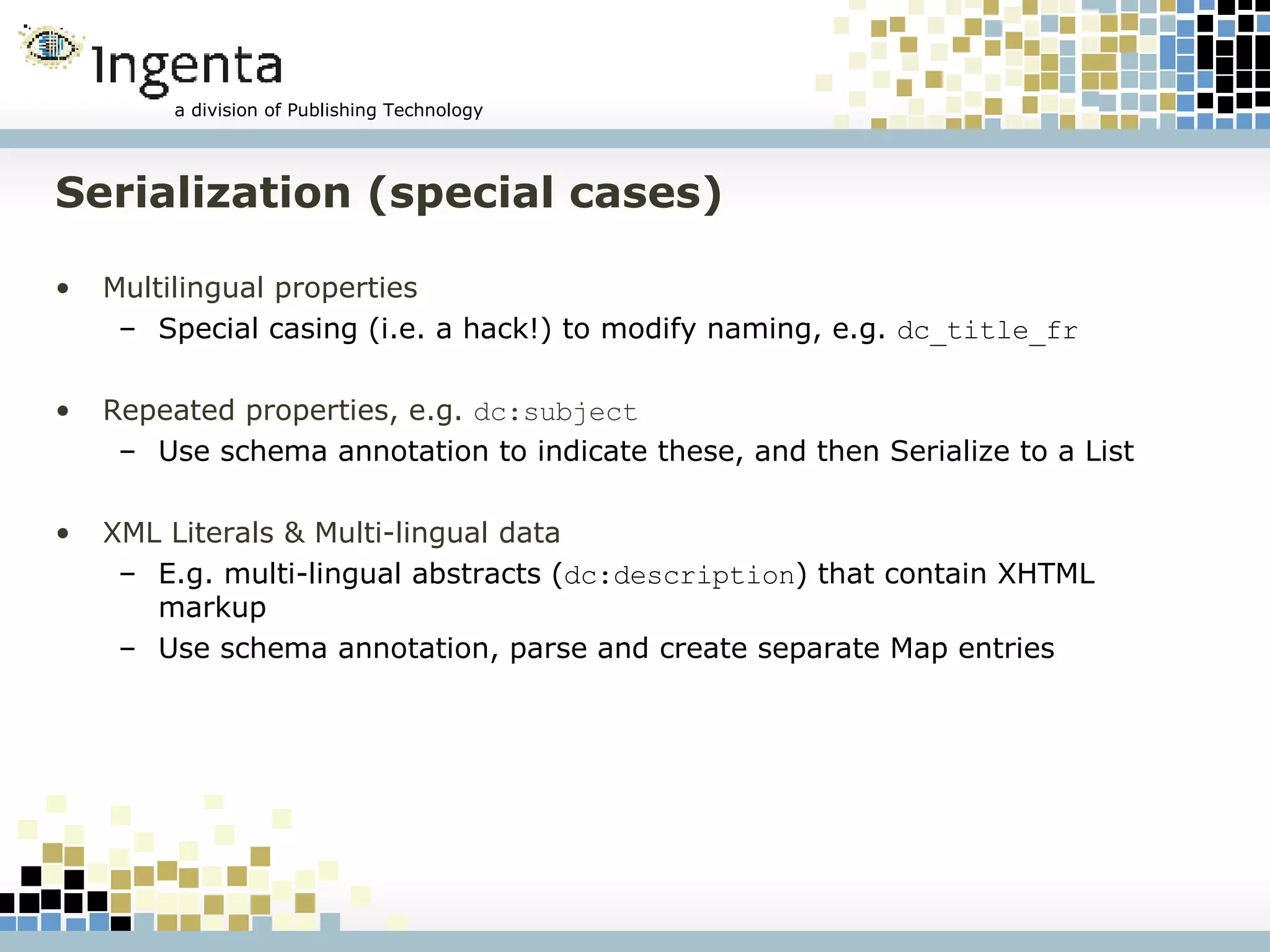 Serialization (special cases) Multilingual properties Special casing (i.e. a hack!) to modify naming, e.g.  dc_title_fr Repeated properties, e.g.  dc:subject Use schema annotation to indicate these, and then Serialize to a List XML Literals & Multi-lingual data E.g. multi-lingual abstracts ( dc:description ) that contain XHTML markup Use schema annotation, parse and create separate Map entries 