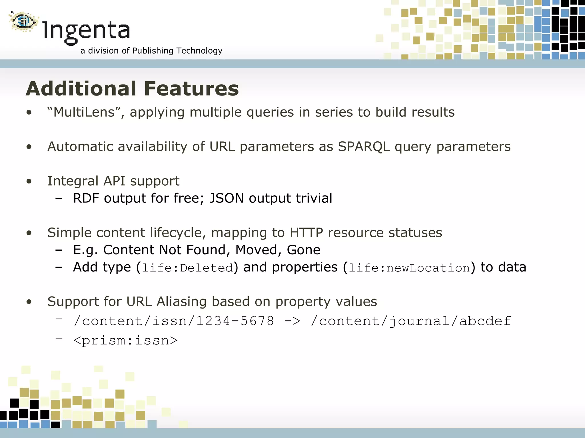 Additional Features “ MultiLens”, applying multiple queries in series to build results Automatic availability of URL parameters as SPARQL query parameters Integral API support RDF output for free; JSON output trivial Simple content lifecycle, mapping to HTTP resource statuses E.g. Content Not Found, Moved, Gone Add type ( life:Deleted ) and properties ( life:newLocation ) to data Support for URL Aliasing based on property values /content/issn/1234-5678 -> /content/journal/abcdef <prism:issn> 