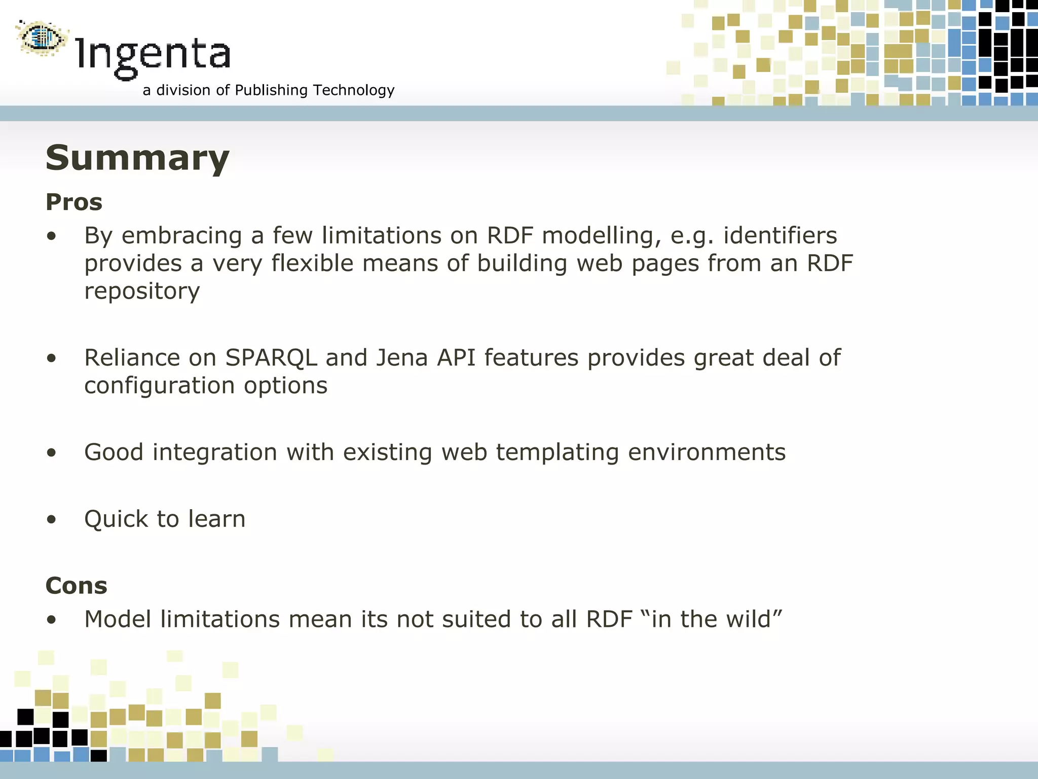 Summary Pros By embracing a few limitations on RDF modelling, e.g. identifiers provides a very flexible means of building web pages from an RDF repository Reliance on SPARQL and Jena API features provides great deal of configuration options Good integration with existing web templating environments Quick to learn Cons Model limitations mean its not suited to all RDF “in the wild” 