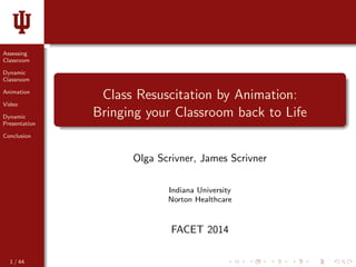 Assessing 
Classroom 
Dynamic 
Classroom 
Animation 
Video 
Dynamic 
Presentation 
Conclusion 
Class Resuscitation by Animation: 
Bringing your Classroom back to Life 
Olga Scrivner, James Scrivner 
Indiana University 
Norton Healthcare 
FACET 2014 
1 / 44 
 