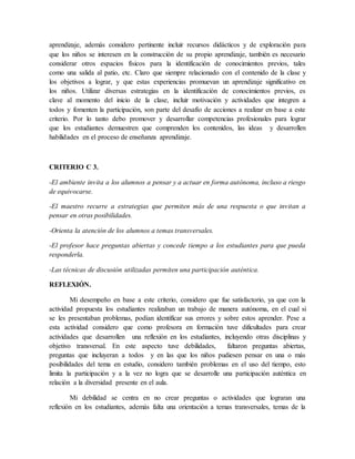 aprendizaje, además considero pertinente incluir recursos didácticos y de exploración para
que los niños se interesen en la construcción de su propio aprendizaje, también es necesario
considerar otros espacios físicos para la identificación de conocimientos previos, tales
como una salida al patio, etc. Claro que siempre relacionado con el contenido de la clase y
los objetivos a lograr, y que estas experiencias promuevan un aprendizaje significativo en
los niños. Utilizar diversas estrategias en la identificación de conocimientos previos, es
clave al momento del inicio de la clase, incluir motivación y actividades que integren a
todos y fomenten la participación, son parte del desafío de acciones a realizar en base a este
criterio. Por lo tanto debo promover y desarrollar competencias profesionales para lograr
que los estudiantes demuestren que comprenden los contenidos, las ideas y desarrollen
habilidades en el proceso de enseñanza aprendizaje.
CRITERIO C 3.
-El ambiente invita a los alumnos a pensar y a actuar en forma autónoma, incluso a riesgo
de equivocarse.
-El maestro recurre a estrategias que permiten más de una respuesta o que invitan a
pensar en otras posibilidades.
-Orienta la atención de los alumnos a temas transversales.
-El profesor hace preguntas abiertas y concede tiempo a los estudiantes para que pueda
responderla.
-Las técnicas de discusión utilizadas permiten una participación auténtica.
REFLEXIÓN.
Mi desempeño en base a este criterio, considero que fue satisfactorio, ya que con la
actividad propuesta los estudiantes realizaban un trabajo de manera autónoma, en el cual si
se les presentaban problemas, podían identificar sus errores y sobre estos aprender. Pese a
esta actividad considero que como profesora en formación tuve dificultades para crear
actividades que desarrollen una reflexión en los estudiantes, incluyendo otras disciplinas y
objetivo transversal. En este aspecto tuve debilidades, faltaron preguntas abiertas,
preguntas que incluyeran a todos y en las que los niños pudiesen pensar en una o más
posibilidades del tema en estudio, considero también problemas en el uso del tiempo, esto
limita la participación y a la vez no logra que se desarrolle una participación auténtica en
relación a la diversidad presente en el aula.
Mi debilidad se centra en no crear preguntas o actividades que lograran una
reflexión en los estudiantes, además falta una orientación a temas transversales, temas de la
 