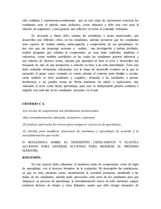 vida cotidiana y experiencias,considerando que en esta etapa de operaciones concretas los
estudiantes usan el método tanto deductivo, como inductivo y debí usar esto para la
relación de asignaturas y para generar una reflexión en torno al contenido trabajado.
Es necesario a futuro debo orientar las actividades a temas transversales, que
desarrollen una reflexión crítica en los estudiantes, además promover que los estudiantes
sean capaces de realizar análisis, metacognición, y comprensión, de sus aprendizajes. Es
por esto que me propongo acciones a realizar, una investigación y trabajo profundo,
realizar preguntas que orienten la comprensión, ya sean tanto explícitas, implícitas o
valorativas, como también actividades en las cuales los estudiantes generen inferencia y
una relación de diversos temas, además que aprendan en base al error y desarrollen una
búsqueda de más de una perspectiva o solución en base a un tema determinado. Todo esto
debo realizarlo obviamente relacionado con la etapa de desarrollo evolutivo en la que se
encuentre el grupo curso, tomando en cuenta además el contexto tanto familiar y escolar,
como también su nivel académico y cognitivo., invitando a los estudiantes a pensar,
involucrarse y así puedan actuar de forma autónoma sin miedo a equivocarse, sino
valorando el error como fuente aprendizaje, para esto es indispensable generar confianza y
empatía con cada uno de los estudiantes presentes en el aula.
CRITERIO C 4.
-Los niveles de comprensión son debidamente monitoreados.
-Hay retroalimentación adecuada, sustantiva y oportuna.
-El profesor aprovecha los errores para enriquecer el proceso de aprendizaje.
-Es flexible para modificar situaciones de enseñanza y aprendizaje de acuerdo a la
retroalimentación que recibe.
O REFLEXIONA SOBRE SU DESEMPEÑO CRÍTICAMENTE Y PLANTEA
ACCIONES PARA GENERAR ACCIONES PARA MEJORAR EL PRÓXIMO
SEMESTRE.
REFLEXIÓN.
En este aspecto debo relacionar, el monitoreo tanto de comprensión, como de logro
de aprendizaje, con el proceso formativo de la evaluación. Mi desempeño fue satisfactorio,
ya que en todo momento estuve monitoreando la actividad propuesta, atendiendo a las
dudas de los estudiantes, además pude aprovechar cada error de los estudiantes para que
enriquecer su proceso de aprendizaje, la retroalimentación estuvo en todo momento, aunque
existieron factores de tiempo y otros limitantes, asumo que debí otorgar momentos de
 