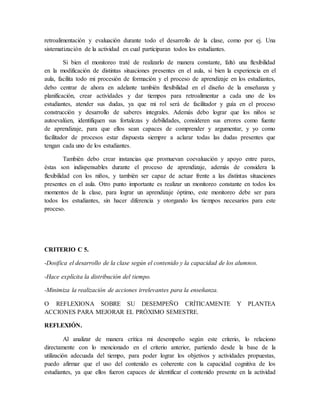 retroalimentación y evaluación durante todo el desarrollo de la clase, como por ej. Una
sistematización de la actividad en cual participaran todos los estudiantes.
Si bien el monitoreo traté de realizarlo de manera constante, faltó una flexibilidad
en la modificación de distintas situaciones presentes en el aula, si bien la experiencia en el
aula, facilita todo mi procesión de formación y el proceso de aprendizaje en los estudiantes,
debo centrar de ahora en adelante también flexibilidad en el diseño de la enseñanza y
planificación, crear actividades y dar tiempos para retroalimentar a cada uno de los
estudiantes, atender sus dudas, ya que mi rol será de facilitador y guía en el proceso
construcción y desarrollo de saberes integrales. Además debo lograr que los niños se
autoevalúen, identifiquen sus fortalezas y debilidades, consideren sus errores como fuente
de aprendizaje, para que ellos sean capaces de comprender y argumentar, y yo como
facilitador de procesos estar dispuesta siempre a aclarar todas las dudas presentes que
tengan cada uno de los estudiantes.
También debo crear instancias que promuevan coevaluación y apoyo entre pares,
éstas son indispensables durante el proceso de aprendizaje, además de considera la
flexibilidad con los niños, y también ser capaz de actuar frente a las distintas situaciones
presentes en el aula. Otro punto importante es realizar un monitoreo constante en todos los
momentos de la clase, para lograr un aprendizaje óptimo, este monitoreo debe ser para
todos los estudiantes, sin hacer diferencia y otorgando los tiempos necesarios para este
proceso.
CRITERIO C 5.
-Dosifica el desarrollo de la clase según el contenido y la capacidad de los alumnos.
-Hace explícita la distribución del tiempo.
-Minimiza la realización de acciones irrelevantes para la enseñanza.
O REFLEXIONA SOBRE SU DESEMPEÑO CRÍTICAMENTE Y PLANTEA
ACCIONES PARA MEJORAR EL PRÓXIMO SEMESTRE.
REFLEXIÓN.
Al analizar de manera crítica mi desempeño según este criterio, lo relaciono
directamente con lo mencionado en el criterio anterior, partiendo desde la base de la
utilización adecuada del tiempo, para poder lograr los objetivos y actividades propuestas,
puedo afirmar que el uso del contenido es coherente con la capacidad cognitiva de los
estudiantes, ya que ellos fueron capaces de identificar el contenido presente en la actividad
 