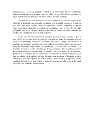 propuesta, pese a esto faltó preguntas orientadoras de conocimiento previo y experiencias
vividas, el desarrollo de la actividad, pudo ser mejor, ya que debí distribuir el tiempo de
mejor manera para que se realizara un mayor análisis del mapa construido.
Mi debilidad se basó también en no hacer explícitos los usos del tiempo, y no
relacionar la dosificación de contenido en relación a la diversidad presente en el aula, ya
que cada niño posee distintos estilos de aprendizaje, distintas inteligencias y distintos
ritmos para lograr desarrollar y construir un aprendizaje, cómo el foco de este taller
pedagógico son las N.E.E debí considerar los distintos tiempos de cada estudiante, en
escribir, leer y comprender una actividad propuesta.
Frente a lo expuesto anteriormente, considero que debo mejorar bastante, en base a
este criterio, por lo tanto debo ser capaz de relacionar los ritmos de aprendizaje con los
objetivos de aprendizaje, habilidades a desarrollar, entre otros. La mejora en el diseño de la
enseñanza en un desafío constante que como profesora en formación debo lograr para que
todos los estudiantes tengan logros de aprendizajes y así ser capaz de atender a la
diversidad presente en el aula. Considero que de aquí en adelante debo considerar y mejorar
los tiempos adecuados, durante todo el proceso, tanto de diseño de la enseñanza,
planificación y evaluación de los aprendizajes, considerando la diversidad presente en el
aula, en relación con la didáctica de cada disciplina, como profesora en formación no debo
olvidar que cada niño aprende de manera distinta, posee diversas inteligencias, además
considerar el contexto en todo ámbito y todas las variables que influyen en la diversidad
que posee cada estudiantes dentro del aula.
 