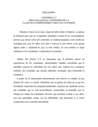 REFLEXIÓN: 
CRITERIO C-2 
PROCURA QUE EL CONTENIDO DE LA 
CLASE SEA COMPRENSIBLE PARA LOS ALUMNOS. 
Durante el inicio de la clase, luego de haber dado el objetivo, se genera 
la instancia para que los estudiantes participen a partir de los conocimientos 
previos que tienen sobre del contenido, se realizan preguntas como medio de 
estrategia para que los niños (as) den a conocer lo que saben, si les genera 
alguna duda o inquietud lo que se está viendo, de esta manera se logra 
establecer si los estudiantes comprenden el contenido. 
Dentro del criterio C-2 es importante que el profesor piense en 
experiencias de los estudiantes, desarrollando variadas actividades que le 
permitan conocer lo aprendido por los niños (as), explicar los conceptos 
centrales del contenido que aborda utilizando estrategias para desarrollar la 
enseñanza. 
A partir, de lo mencionado anteriormente, este criterio se cumple, ya que 
durante las clases se puede vislumbrar que se genera un clima en el que los 
estudiantes responden las preguntas planteadas, expresan sus opiniones acerca 
del contenido que se está desarrollando, comprenden el contenido que se 
trabaja por medio de actividades diversas que permiten evaluar si los niños 
(as) han aprendido, cuales son las dificultades que presentan y se existe 
compromiso por su propio aprendizaje. 
 