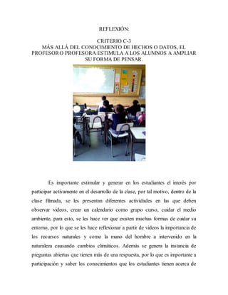 REFLEXIÓN: 
CRITERIO C-3 
MÁS ALLÁ DEL CONOCIMIENTO DE HECHOS O DATOS, EL 
PROFESOR O PROFESORA ESTIMULA A LOS ALUMNOS A AMPLIAR 
SU FORMA DE PENSAR. 
Es importante estimular y generar en los estudiantes el interés por 
participar activamente en el desarrollo de la clase, por tal motivo, dentro de la 
clase filmada, se les presentan diferentes actividades en las que deben 
observar videos, crear un calendario como grupo curso, cuidar el medio 
ambiente, para esto, se les hace ver que existen muchas formas de cuidar su 
entorno, por lo que se les hace reflexionar a partir de videos la importancia de 
los recursos naturales y como la mano del hombre a intervenido en la 
naturaleza causando cambios climáticos. Además se genera la instancia de 
preguntas abiertas que tienen más de una respuesta, por lo que es importante a 
participación y saber los conocimientos que los estudiantes tienen acerca de 
 