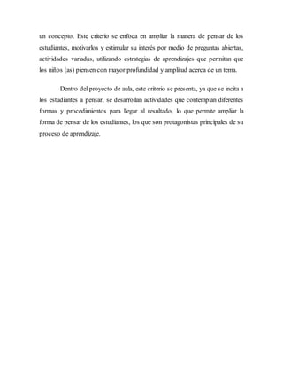 un concepto. Este criterio se enfoca en ampliar la manera de pensar de los 
estudiantes, motivarlos y estimular su interés por medio de preguntas abiertas, 
actividades variadas, utilizando estrategias de aprendizajes que permitan que 
los niños (as) piensen con mayor profundidad y amplitud acerca de un tema. 
Dentro del proyecto de aula, este criterio se presenta, ya que se incita a 
los estudiantes a pensar, se desarrollan actividades que contemplan diferentes 
formas y procedimientos para llegar al resultado, lo que permite ampliar la 
forma de pensar de los estudiantes, los que son protagonistas principales de su 
proceso de aprendizaje. 
 