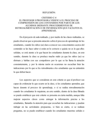 REFLEXIÓN: 
CRITERIO C-4 
EL PROFESOR 0 PROFESORA VERIFICA EL PROCESO DE 
COMPRENSIÓN DE LOS CONTENIDOS POR PARTE DE LOS 
ALUMNOS MEDIANTE PROCEDIMIENTOS DE 
RETROALIMENTACIÓN O DE INFORMACIÓN QUE FACILITEN EL 
APRENDIZAJE. 
En el proyecto de aula realizado, y por medio de las clases realizadas, se 
puede observar que se presenta atención sobre el proceso de aprendizaje de los 
estudiantes, cuando los niños (as) dan a conocer sus conocimientos acerca del 
contenido se les hace saber si están en lo correcto o quizás no es lo que ellos 
señalan, se está atento a lo que hacen los estudiantes durante la clase, en este 
sentido, durante la clase se produce mucho ruido ya que los niños (as) se 
distraen y hablan con sus compañeros por lo que se les llama la atención 
constantemente, y por la misma razón en ocasiones no escuchan bien las 
indicaciones por lo que se les retroalimenta a los estudiantes que no entienden 
lo que deben hacer. 
Los aspectos que se consideran en este criterio es que el profesor sea 
capaz de evidenciar lo que ocurre en la clase, si los estudiantes aprenden, que 
hacen durante el proceso de aprendizaje, o si se realiza retroalimentación 
cuando los estudiantes lo requieran, en este sentido, dentro de la clase filmada 
se puede establecer que este criterio se presenta en cierta medida, aunque falta 
mejorar aspectos claves como entregar la información precisa a los 
estudiantes, llamarles la atención para que escuchen las indicaciones y puedan 
trabajar en las actividades propuestas, si bien es cierto, si se realizan 
preguntas, no se puede establecer cuando los estudiantes muestras señales o 
 