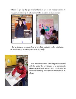 indicios de que hay algo que no entendieron ya que se está preocupada mas de 
que guarden silencio y de esta manera todos escuchen las indicaciones. 
En las imágenes se puede observar el trabajo realizado por los estudiantes 
en la creación de un afiche para cuidar el planet a. 
Esta estudiante aún no sabe leer por lo que se le 
dificulta realizar las actividades, se le retroalimenta 
constantemente, pero aún sin saber leer presenta un 
buen rendimiento y participa constantemente en las 
clases. 
 