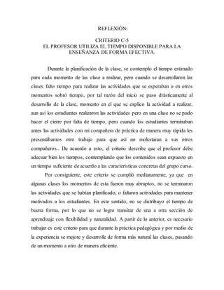 REFLEXIÓN: 
CRITERIO C-5 
EL PROFESOR UTILIZA EL TIEMPO DISPONIBLE PARA LA 
ENSEÑANZA DE FORMA EFECTIVA. 
Durante la planificación de la clase, se contemplo el tiempo estimado 
para cada momento de las clase a realizar, pero cuando se desarrollaron las 
clases falto tiempo para realizar las actividades que se esperaban o en otros 
momentos sobró tiempo, por tal razón del inicio se paso drásticamente al 
desarrollo de la clase, momento en el que se explico la actividad a realizar, 
aun así los estudiantes realizaron las actividades pero en una clase no se pudo 
hacer el cierre por falta de tiempo, pero cuando los estudiantes terminaban 
antes las actividades con mi compañera de práctica de manera muy rápida les 
presentábamos otro trabajo para que así no molestaran a sus otros 
compañeros.. De acuerdo a esto, el criterio describe que el profesor debe 
adecuar bien los tiempos, contemplando que los contenidos sean expuesto en 
un tiempo suficiente de acuerdo a las características concretas del grupo curso. 
Por consiguiente, este criterio se cumplió medianamente, ya que en 
algunas clases los momentos de esta fueron muy abruptos, no se terminaron 
las actividades que se habían planificado, o faltaron actividades para mantener 
motivados a los estudiantes. En este sentido, no se distribuyo el tiempo de 
buena forma, por lo que no se logro transitar de una a otra sección de 
aprendizaje con flexibilidad y naturalidad. A partir de lo anterior, es necesario 
trabajar es este criterio para que durante la práctica pedagógica y por medio de 
la experiencia se mejore y desarrolle de forma más natural las clases, pasando 
de un momento a otro de manera eficiente. 
