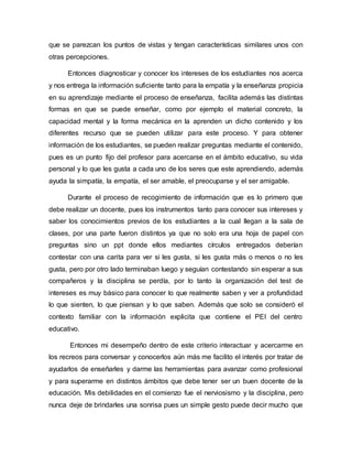 que se parezcan los puntos de vistas y tengan características similares unos con
otras percepciones.
Entonces diagnosticar y conocer los intereses de los estudiantes nos acerca
y nos entrega la información suficiente tanto para la empatía y la enseñanza propicia
en su aprendizaje mediante el proceso de enseñanza, facilita además las distintas
formas en que se puede enseñar, como por ejemplo el material concreto, la
capacidad mental y la forma mecánica en la aprenden un dicho contenido y los
diferentes recurso que se pueden utilizar para este proceso. Y para obtener
información de los estudiantes, se pueden realizar preguntas mediante el contenido,
pues es un punto fijo del profesor para acercarse en el ámbito educativo, su vida
personal y lo que les gusta a cada uno de los seres que este aprendiendo, además
ayuda la simpatía, la empatía, el ser amable, el preocuparse y el ser amigable.
Durante el proceso de recogimiento de información que es lo primero que
debe realizar un docente, pues los instrumentos tanto para conocer sus intereses y
saber los conocimientos previos de los estudiantes a la cual llegan a la sala de
clases, por una parte fueron distintos ya que no solo era una hoja de papel con
preguntas sino un ppt donde ellos mediantes círculos entregados deberían
contestar con una carita para ver si les gusta, si les gusta más o menos o no les
gusta, pero por otro lado terminaban luego y seguían contestando sin esperar a sus
compañeros y la disciplina se perdía, por lo tanto la organización del test de
intereses es muy básico para conocer lo que realmente saben y ver a profundidad
lo que sienten, lo que piensan y lo que saben. Además que solo se consideró el
contexto familiar con la información explicita que contiene el PEI del centro
educativo.
Entonces mi desempeño dentro de este criterio interactuar y acercarme en
los recreos para conversar y conocerlos aún más me facilito el interés por tratar de
ayudarlos de enseñarles y darme las herramientas para avanzar como profesional
y para superarme en distintos ámbitos que debe tener ser un buen docente de la
educación. Mis debilidades en el comienzo fue el nerviosismo y la disciplina, pero
nunca deje de brindarles una sonrisa pues un simple gesto puede decir mucho que
 