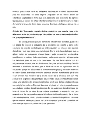 escritura y lectura que no se vio en algunas sesiones por el exceso de actividades
para los estudiantes, así cada objetivo propuesto en las clases deben ser
entendidas y aplicadas de forma que cada estudiante este consciente del logro de
lo propuesto, y aunque los niños entendieron el significado e identificaran por medio
de material el propósito de mi clase, no quiere decir que este logrado porque no es
así..
Criterio A-3 “Demuestra dominio de los contenidos que enseña. Hace notar
relaciones entre los contenidos ya conocidos, los que se están estudiando y
los que proyecta enseñar”.
Se sabe que las asignaturas tienen una relación unas con otras, pues debo
ser capaz de conocer la estructura de la disciplina que enseña y como debe
enseñarla de acuerdo a estrategias que si bien puedan ser eficaces para algunos
disciplinas y que para otros sean ineficientes. Por lo tanto las estrategias que se
utilicen deben ser adecuadas al aprendizaje y debe comprender su disciplina,
considerando el contexto de los estudiantes y su forma de aprender. Mi desempeño
fue ineficiente pues no me pude desenvolver de una forma óptima con las
asignatura que impartía, que era Matemática, Lenguaje y Comunicación y Ciencias
Naturales la enseñanza de estas, por el hecho de no ser tan significativa para el
estudiante, porque los estudiantes lo asimilaron como juego y desorden dentro de
la sala de clases. Si bien es necesario decir que enseñar matemáticas que si bien
es un proceso más mecánico es lo mismo cuando se le enseña a leer a un niño
porque lleva un proceso de aprendizaje de por medio y que además al relacionarlas
existe una relación entre áreas disciplinarias, en el caso de los estados del agua
con material concreto en Ciencias Naturales en donde un mismo concepto puede
ser estudiado en otras disciplinas diferentes. En los contenidos disciplinarios no fue
tanto el hecho de no saber lo que estaba enseñando o repasando que más
generalmente fue eso por el retraso de la implementación del proyecto, fue la forma
y las estrategias que utilice,, por lo mismo los contenidos trabajados no permitían
que las mismas metas propuestas no fueran cumplidas y en si los contenidos no
eran más que reproducir y sintetizar lo que ya sabían.
 