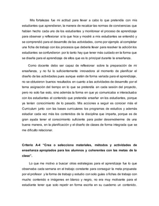 Mis fortalezas fue mi actitud para llevar a cabo lo que pretendía con mis
estudiantes que aprendieran, la manera de recalcar las normas de convivencias que
habían hecho cada uno de los estudiantes y monitorear el proceso de aprendizaje
para observar y reflexionar si lo que hice y mostré a mis estudiantes se entendió y
se comprendió para el desarrollo de las actividades, como por ejemplo al completar
una ficha de trabajo con los procesos que debería llevar para resolver la adición los
estudiantes se confundieron por lo tanto hay que tener más cuidado en la forma que
se diseña para el aprendizaje de ellos que es lo principal durante la enseñanza.
Como docente debo ser capaz de reflexionar sobre la preparación de mi
enseñanza, y no fui lo suficientemente innovadora al momento de planificar el
diseño de las actividades pues aunque estén de forma variada para el aprendizaje,
no se obtuvieron buenos resultados en cuanto a las actividades de desarrollo por el
tema asignación del tiempo en lo que se pretendía en cada sesión del proyecto,
pero no solo fue esto, sino además la forma en que yo comunicaba e interactuaba
con los estudiantes el contenido que pretendía enseñar en los estudiantes, porque
ya tenían conocimiento de lo pasado. Mis acciones a seguir es conocer más el
Curriculum junto con las bases curriculares los programas de estudios y además
estudiar cada vez más los contenidos de la disciplina que imparta, porque es de
gran ayuda tener el conocimiento suficiente para poder desenvolverme de una
buena manera, en la planificación y el diseño de clases de forma integrada que se
me dificulto relacionar.
Criterio A-4 “Crea o selecciona materiales, métodos y actividades de
enseñanza apropiados para los alumnos y coherentes con las metas de la
clase”.
Lo que me motivo a buscar otras estrategias para el aprendizaje fue lo que
observaba cada semana en el trabajo constante para conseguir la meta propuesta
por el profesor y la forma de trabajo y estudio con solo guías o fichas de trabajo con
mucho contenido e imágenes en blanco y negro, no era muy motivante para el
estudiante tener que solo repetir en forma escrita en su cuaderno un contenido.
 