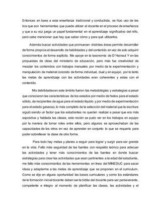 Entonces en base a esta enseñanza tradicional y conductista, se hizo uso de las
tics que son herramientas que puede utilizar el docente en el proceso de enseñanza
y que a su voz juega un papel fundamental en el aprendizaje significativo del niño,
pero cabe mencionar que hay que saber cómo y para qué utilizarlos.
Además buscar actividades que promuevan distintas áreas permite desarrollar
de forma propicia el desarrollo de habilidades y del contenido en vez de solo adquirir
conocimientos de forma explícita. Me apoye en la taxonomía de D´Hainaut Y en las
propuestas de clase del ministerio de educación, pero más fue creatividad de
mezclar los contenidos con trabajos manuales por medio de la experimentación y
manipulación de material concreto de forma individual, dual y en equipo, por lo tanto
las metas de aprendizaje con las actividades eran coherentes y estas con el
contenido.
Mis debilidadesen este ámbito fueron las metodologías y estrategias a pesar
que conocieron las características de los estados por medio de hielos para el estado
sólido, de recipientes de agua para el estado líquido y por medio de experimentación
para el estado gaseoso, lo más completo de la selección del material que la escritura
siguió siendo un factor que los estudiantes no querían realizar a pesar que era más
expositiva y hablada las clases, esto recién se pudo ver en los trabajos en equipo
por la manera de tomar roles entre ellos, pero algunos se aprovechaban de las
capacidades de los otros en vez de aprender en conjunto lo que se requería para
poder sobrellevar la clase de otra forma.
Para todo hay metas y planes a seguir para lograr y surgir para ser grande
en la vida. Falto más seguridad de las fuentes con respaldo teórico para adecuar
las actividades y tener más conocimientos de las fuentes en donde buscar
estrategias para crear las actividades que sean pertinentes a la edad del estudiante,
me falto más conocimientos de las herramientas en línea del MINEDUC para sacar
ideas y adaptarme a las metas de aprendizaje que se proponen en el curriculum.
Como se dijo en alguna oportunidad las bases curriculares y como los estándares
de la formación inicial docente deben ser la biblia del docente para ser perseverante,
competente e íntegro al momento de planificar las clases, las actividades y el
 