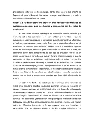 propósito que esta tiene en la enseñanza, por lo tanto saber lo que enseña es
fundamental para el logro de las metas para que sea coherente con todo lo
relacionado con el diseño de las clases.
Criterio A-5 “El futuro profesor o profesora crea o selecciona estrategias de
evaluación apropiadas para los alumnos y congruentes con las metas de
enseñanza”.
Si bien utilizar diversas estrategias de evaluación permite saber lo que
realmente saben los estudiantes y no solo calificar con medidas, porque la
evaluación es una instancia para el aprendizaje que debe ser continua y formativa
en todo proceso que ocurra aprendizaje. Entonces la evaluación utilizada en mi
enseñanza fue formativa y final sumativa, proceso por el cual se deben cumplir las
metas de aprendizajes propuesta para cada sesión de clases. Por lo tanto, los
estudiantes deben tener conocimiento de este tipo de evaluación que se ve en
pocas ocasiones en el contexto para evaluar. Durante el desempeño en el aula, la
evaluación fue clara los estudiantes participaban de forma activa, conocían los
contenidos que les estaba pasando y la mayoría de los estudiantes concordaban
con lo que se les estaba preguntando. Pero por el contrario al ver los resultados de
forma concreta al momento de implementar, se modificaron al reflexionar muchos
factores que hicieron de una clase una retroalimentación que solo consistía en
asociar y no se logró la amplia gama cognitiva que debe existir al momento de
enseñar.
Mis debilidades frente a las estrategias de aprendizaje en la evaluación se
reflejó en no reforzar a aquellos estudiantes que tenían errónea su respuesta en
algunas ocasiones, como en las actividades de inicio y de desarrollo, en la mayoría
de las sesiones no cerré las clases y por lo tanto no existió retroalimentación general
para lo trabajado y desarrollado en clases. Mi fortaleza fue el monitoreo de forma
continua a los estudiantes y la realización en la pizarra para corroborar si está bien
trabajada y bien entendida por los estudiantes. Mis acciones a mejorar será indagar
sobre las diferentes taxonomías y lo que propone cada una, investigar y
experimentar solo los posibles resultados de los diversos instrumentos de
 