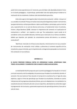 pude incluirestasexperienciasenel momento, pero de haber sido abordadas desde el inicio
en el diseño pedagógico, el aprendizaje podría haber sido más rápido porque incidían en la
motivación de los estudiante y hubiese sido más desafiante para ellos.
Ante estosurge la interrogante ¿Qué instrumento de evaluación válidos incluyen en
sus variablesel contexto? Porque al realizarestaevaluacióndiagnóstica empleé instrumentos
que generalmente se utilizanparaobtener datoscuantificableso porcentajes,peroa nivel de
aula, especialmente en un aula tan diversa como esta, es fundamental incluir el contexto,
Forster y Rojas-Barahona (2018) destacan la importancia del contexto en la aplicación de
evaluaciones y señalan con respecto a este que “las evaluaciones a gran escala no lo
consideran como una variable relevante, mientras que a nivel aula sí es un tema a considerar,
debido que importan, por ejemplo, los conocimientos previos del alumno y su contexto
sociocultural”.
Manifiesto intención en el futuro como docente, interiorizarme en el uso y creación
de instrumentos de evaluación inicial válidos y coherentes al contexto específico de los
estudiantes,yaque entiendo,que laimportanciade undiagnosticoapropiadoessufunciónde
hilo conductor en la enseñanza.
CRITERIO A-2:
EL NUEVO PROFESOR FORMULA METAS DE APRENDIZAJE CLARAS, APROPIADAS PARA
TODOS LOS ALUMNOS Y COHERENTES CON EL MARCO CURRICULAR NACIONAL.
La totalidaddel diseño propuesto para la práctica pedagógica fue basado en el marco
curricularnacional y este fue adaptadoa losprocesosque llevaban los estudiantes durante el
semestre. De esta manera el foco durante el tiempo de la enseñanza fue el logro de estos
objetivos, según el ritmo de aprendizaje que llevaban los estudiantes, tomando en cuenta
indicacionesde losprogramaseducativoschilenos, pero con adaptaciones a la realidad de los
estudiantesde estainstitución yde este cursoen especifico, abordando los contenidos según
la programación de la escuela y generando experiencias de aprendizaje dentro y fuera de la
sala de clases.
 