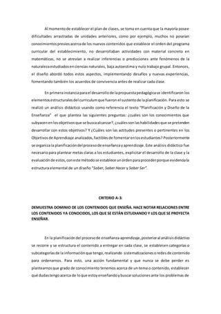 Al momentode establecer el plan de clases, se toma en cuenta que la mayoría posee
dificultades arrastradas de unidades anteriores, como por ejemplo, muchos no poseían
conocimientospreviosacercade los nuevos contenidos que establece el orden del programa
curricular del establecimiento, no desarrollaban actividades con material concreto en
matemáticas, no se atrevían a realizar inferencias o predicciones ante fenómenos de la
naturalezaestudiadosenciencias naturales, baja autoestima y nulo trabajo grupal. Entonces,
el diseño abordó todos estos aspectos, implementando desafíos y nuevas experiencias,
fomentando también los acuerdos de convivencia antes de realizar cada clase.
En primerainstanciaparael desarrollode lapropuestapedagógicase identificaron los
elementosestructuralesdel curriculumque fueron el sustentode laplanificación. Para esto se
realizó un análisis didáctico usando como referencia el texto “Planificación y Diseño de la
Enseñanza” el que plantea las siguientes preguntas: ¿cuáles son los conocimientos que
subyacenenlosobjetivosque se buscaalcanzar?,¿cuálessonlashabilidadesque se pretenden
desarrollar con estos objetivos? Y ¿Cuáles son las actitudes presentes o pertinentes en los
Objetivosde Aprendizaje analizados, factiblesde fomentarenlosestudiantes? Posteriormente
se organizala planificacióndelprocesode enseñanzayaprendizaje.Este análisis didáctico fue
necesariopara plantear metas claras a los estudiantes, explicitar el desarrollo de la clase y la
evaluaciónde estos,coneste métodose establece unordenparaprocederporque evidenciala
estructura elemental de un diseño “Saber, Saber Hacer y Saber Ser”.
CRITERIO A-3:
DEMUESTRA DOMINIO DE LOS CONTENIDOS QUE ENSEÑA. HACE NOTAR RELACIONES ENTRE
LOS CONTENIDOS YA CONOCIDOS, LOS QUE SE ESTÁN ESTUDIANDO Y LOS QUE SE PROYECTA
ENSEÑAR.
En la planificacióndel procesode enseñanza-aprendizaje,posterioral análisisdidáctico
se recorre y se estructura el contenido a entregar en cada clase, se establecen categorías o
subcategoríasde la informaciónque tengo,realizando sistematizacionesoredes de contenido
para ordenarnos. Para esto, una acción fundamental y que nunca se debe perder es
plantearnosque grado de conocimiento tenemos acerca de un tema o contenido, establecer
qué dudastengoacerca de loque estoyenseñandoybuscarsolucionesante los problemas de
 