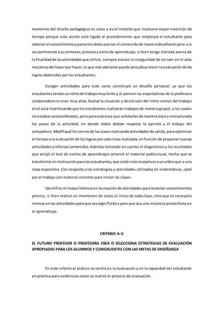 momento del diseño pedagógico es clave y es el instante que involucra mayor inversión de
tiempo porque esta acción está ligada al procedimiento que empleará el estudiante para
obtenerel conocimientoyparaestodeboacercar el contenidode maneradesafiante pero a la
vezpertinente asucontexto, procesoyestilode aprendizaje, si bien tengo claridad acerca de
la finalidadde lasactividadesque utilicé, siempre estuvo la inseguridad de no caer en el acto
mecánicodel hacerpor hacer,lo que másadelante puede perjudicarmeenlaevaluación de los
logros obtenidos por los estudiantes.
Escoger actividades para este curso constituyó un desafío personal, ya que los
estudiantesteníanunritmode trabajomuylento y al parecer las expectativas de la profesora
colaboradorano eran muy altas.Evalué la situación y decidí salir del ritmo común del trabajo
enel aula incentivandoque losestudiantes realizarán trabajos de manera grupal, a los cuales
no estabanacostumbrados,peroparaestotuve que señalarlesde maneraclara y estructurada
los pasos de la actividad, en donde todos debían respetar la opinión y el trabajo del
compañero. Modifiqué loscierresde lasclasesrealizandoactividadesde salida,para optimizar
el tiempoyla evaluaciónde loslogrosporcada clase realizada,enfunciónde proponernuevas
actividadesyreforzarcontenidos.Además tomando en cuenta el diagnóstico y los resultados
que arrojó el test de estilos de aprendizajes prioricé el material audiovisual, hecho que se
transformó enmotivaciónparalosestudiantes,que estánmásreceptivosaunvideoque a una
clase expositiva. Con respecto a las estrategias y actividades utilizadas en matemáticas, opté
por el trabajo con material concreto para iniciar las clases.
Identifico mi mayorfalenciaenlacreaciónde actividadesparalevantar conocimientos
previos, si bien realizo un monitoreo de estos al inicio de cada clase, creo que es necesario
innovarenlasactividadesparaque seaalgo fluidoypara que sea una instancia provechosa en
el aprendizaje.
CRITERIO A-5:
EL FUTURO PROFESOR O PROFESORA CREA O SELECCIONA ESTRATEGIAS DE EVALUACIÓN
APROPIADAS PARA LOS ALUMNOS Y CONGRUENTES CON LAS METAS DE ENSEÑANZA
En este criterio el análisis se centra en la evaluación y en la capacidad del estudiante
en práctica para evidencias como se realizó el proceso de evaluación.
 