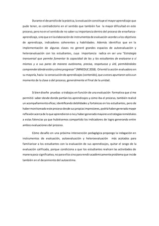 Durante el desarrollode lapráctica,la evaluaciónconstituye el mayoraprendizaje que
pude tener, es contradictorio en el sentido que también fue la mayor dificultad en este
proceso,peronoen el sentido de no saber su importancia dentro del proceso de enseñanza-
aprendizaje,sinoque enlaelaboraciónde instrumentosde evaluación acordes a los objetivos
de aprendizaje, indicadores coherentes y habilidades. Además identifico que en la
implementación de algunas clases no generé grandes espacios de autoevaluación y
heteroevaluación con los estudiantes, cuya importancia radica en ser una “Estrategia
transversal que permite fomentar la capacidad de las y los estudiantes de evaluarse a sí
mismos y a sus pares de manera autónoma, precisa, respetuosa y útil, permitiéndoles
comprenderdóndeestán y cómo progresar”(MINEDUC2018). Orienté la acción evaluadora en
su mayoría, hacia la consecuciónde aprendizajes (contenido),que avecesapuntaronsoloaun
momento de la clase o del proceso, generalmente el final de la unidad.
Si biendiseñe pruebas o trabajos en función de una evaluación formativa que sí me
permitió saber desde donde partían los aprendizajes y como iba el proceso, también realicé
un acompañamientoeficaz,identificando debilidades y fortalezas en los estudiantes, pero de
habermonitoreadoeste procesodesde suspropiasimpresiones,podríahabergeneradomayor
reflexiónacercade loque aprendierononoy habergeneradomayoresestrategiasremédiales
a estas falencias ya que hubiésemos compartido los indicadores de logro generando entre
ambos evaluaciones del proceso.
Cómo desafío en una próxima intervención pedagógica propongo la indagación en
instrumentos de evaluación, autoevaluación y heteroevaluación más acotados para
familiarizar a los estudiantes con la evaluación de sus aprendizajes, quitar el sesgo de la
evaluación calificada, porque condiciona a que los estudiantes realicen las actividades de
manerapoco significativa,no paraellossinopararendiracadémicamenteproblemaque incide
también en el decaimiento del autoestima.
 
