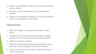  Manter as contensões mecânicas, se o paciente/cliente
estiver usando;
 Reiniciar a dieta nasoenteral se o paciente estiver
usando;
 Anotar o procedimento realizado com as observações e
checar a prescrição de enfermagem.
OBSERVAÇÕES,
 Devemos realizar a mudança de decúbito a cada 2
horas;
 Trabalhar com movimentos firmes e seguros, utilizar
sempre a mão e não somente as pontas dos dedos;
 Utilizar a mecânica corporal;
 Observar a expressão facial do paciente/cliente, pois
pode ser uma manifestação do nível de conforto;
 Fazer movimentos sincronizados, quando há dois ou
mais profissionais.
 