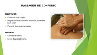 MASSAGEM DE CONFORTO
OBJETIVOS;
 Estimular a circulação;
 Proporcionar relaxamento muscular, conforto e
bem-estar;
 Prevenir úlceras por pressão.
MATERIAL
 Creme hidratante;
 Luvas de procedimento.
 