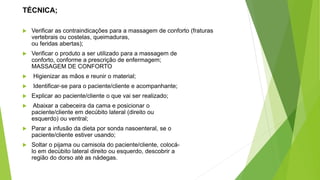 TÉCNICA;
 Verificar as contraindicações para a massagem de conforto (fraturas
vertebrais ou costelas, queimaduras,
ou feridas abertas);
 Verificar o produto a ser utilizado para a massagem de
conforto, conforme a prescrição de enfermagem;
MASSAGEM DE CONFORTO
 Higienizar as mãos e reunir o material;
 Identificar-se para o paciente/cliente e acompanhante;
 Explicar ao paciente/cliente o que vai ser realizado;
 Abaixar a cabeceira da cama e posicionar o
paciente/cliente em decúbito lateral (direito ou
esquerdo) ou ventral;
 Parar a infusão da dieta por sonda nasoenteral, se o
paciente/cliente estiver usando;
 Soltar o pijama ou camisola do paciente/cliente, colocá-
lo em decúbito lateral direito ou esquerdo, descobrir a
região do dorso até as nádegas.
 