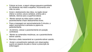  Colocar as luvas, a seguir coloque pequena quantidade
do hidratante nas mãos e espalhar, friccionando uma
mão na outra;
 Iniciar o deslizamento das mãos, na região dorsal
inferior e central, coluna vertebral, ombros até o
deltoide, retornar para a superfície lateral;
 Manter sempre as mãos sobre a pele do
paciente/cliente e fazer deslizamentos leves;
 Faça a massagem por aproximadamente 5 minutos, a
seguir recomponha a camisola ou pijama do
paciente/cliente.
 Ao término, colocar o paciente/cliente em posição
confortável;
 Manter as contensões mecânicas, se o paciente/cliente
estiver usando;
 Reiniciar a dieta nasoenteral se o paciente estiver usando;
 Anotar o procedimento realizado com observações
quanto ao aspecto da pele e checar a prescrição de
enfermagem
 