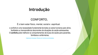 Introdução
CONFORTO,
É o bem estar físico, mental, social e espiritual.
o conforto é uma necessidade fundamental de todos os seres humanos para alívio,
facilidade ou transcendência decorrentes de situações de saúde estressantes.
O conforto pode melhorar os comportamentos de busca de saúde para pacientes,
familiares e enfermeiras.
Katharine Kolcaba (Teoria do Conforto de Kolcaba)
 