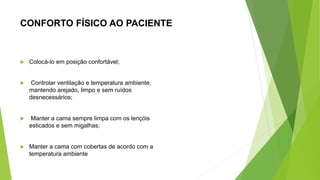 CONFORTO FÍSICO AO PACIENTE
 Colocá-lo em posição confortável;
 Controlar ventilação e temperatura ambiente,
mantendo arejado, limpo e sem ruídos
desnecessários;
 Manter a cama sempre limpa com os lençóis
esticados e sem migalhas;
 Manter a cama com cobertas de acordo com a
temperatura ambiente
 