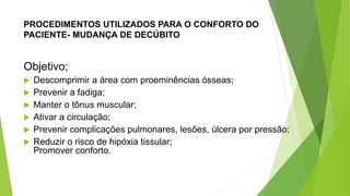PROCEDIMENTOS UTILIZADOS PARA O CONFORTO DO
PACIENTE- MUDANÇA DE DECÚBITO
Objetivo;
 Descomprimir a área com proeminências ósseas;
 Prevenir a fadiga;
 Manter o tônus muscular;
 Ativar a circulação;
 Prevenir complicações pulmonares, lesões, úlcera por pressão;
 Reduzir o risco de hipóxia tissular;
Promover conforto.
 