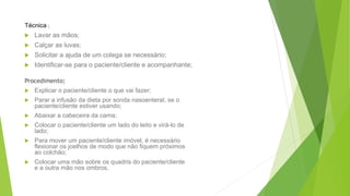 Técnica ;
 Lavar as mãos;
 Calçar as luvas;
 Solicitar a ajuda de um colega se necessário;
 Identificar-se para o paciente/cliente e acompanhante;
Procedimento;
 Explicar o paciente/cliente o que vai fazer;
 Parar a infusão da dieta por sonda nasoenteral, se o
paciente/cliente estiver usando;
 Abaixar a cabeceira da cama;
 Colocar o paciente/cliente um lado do leito e virá-lo de
lado;
 Para mover um paciente/cliente imóvel, é necessário
flexionar os joelhos de modo que não fiquem próximos
ao colchão;
 Colocar uma mão sobre os quadris do paciente/cliente
e a outra mão nos ombros.
 