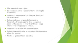  Virar o paciente para o lado;
 Se necessário, eleve o paciente/cliente em direção
à cabeceira;
 Colocar um travesseiro sob a cabeça e pescoço do
paciente/cliente;
 Colocar os braços em posição ligeiramente
flexionados. O braço superior deve ser apoiado
sobre um travesseiro ao nível do ombro e o braço
inferior deve ser apoiado no colchão.
 Colocar apoio no dorso do paciente/cliente;
 Colocar travesseiro entre as pernas semiflexionadas na
altura dos quadris;
 Manter as grades laterais elevadas;
 