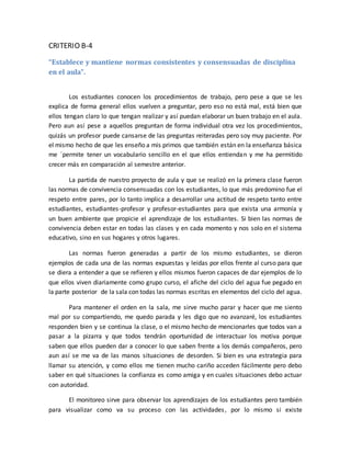 CRITERIO B-4 
“Establece y mantiene normas consistentes y consensuadas de disciplina 
en el aula”. 
Los estudiantes conocen los procedimientos de trabajo, pero pese a que se les 
explica de forma general ellos vuelven a preguntar, pero eso no está mal, está bien que 
ellos tengan claro lo que tengan realizar y así puedan elaborar un buen trabajo en el aula. 
Pero aun así pese a aquellos preguntan de forma individual otra vez los procedimientos, 
quizás un profesor puede cansarse de las preguntas reiteradas pero soy muy paciente. Por 
el mismo hecho de que les enseño a mis primos que también están en la enseñanza básica 
me ´permite tener un vocabulario sencillo en el que ellos entiendan y me ha permitido 
crecer más en comparación al semestre anterior. 
La partida de nuestro proyecto de aula y que se realizó en la primera clase fueron 
las normas de convivencia consensuadas con los estudiantes, lo que más predomino fue el 
respeto entre pares, por lo tanto implica a desarrollar una actitud de respeto tanto entre 
estudiantes, estudiantes-profesor y profesor-estudiantes para que exista una armonía y 
un buen ambiente que propicie el aprendizaje de los estudiantes. Si bien las normas de 
convivencia deben estar en todas las clases y en cada momento y nos solo en el sistema 
educativo, sino en sus hogares y otros lugares. 
Las normas fueron generadas a partir de los mismo estudiantes, se dieron 
ejemplos de cada una de las normas expuestas y leídas por ellos frente al curso para que 
se diera a entender a que se refieren y ellos mismos fueron capaces de dar ejemplos de lo 
que ellos viven diariamente como grupo curso, el afiche del ciclo del agua fue pegado en 
la parte posterior de la sala con todas las normas escritas en elementos del ciclo del agua. 
Para mantener el orden en la sala, me sirve mucho parar y hacer que me siento 
mal por su compartiendo, me quedo parada y les digo que no avanzaré, los estudiantes 
responden bien y se continua la clase, o el mismo hecho de mencionarles que todos van a 
pasar a la pizarra y que todos tendrán oportunidad de interactuar los motiva porque 
saben que ellos pueden dar a conocer lo que saben frente a los demás compañeros, pero 
aun así se me va de las manos situaciones de desorden. Si bien es una estrategia para 
llamar su atención, y como ellos me tienen mucho cariño acceden fácilmente pero debo 
saber en qué situaciones la confianza es como amiga y en cuales situaciones debo actuar 
con autoridad. 
El monitoreo sirve para observar los aprendizajes de los estudiantes pero también 
para visualizar como va su proceso con las actividades, por lo mismo si existe 
 