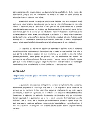 conversaciones entre estudiantes es una buena instancia para hablarles de las normas de 
convivencia, porque para los estudiantes es molesto si están en pleno proceso de 
adquision de conocimientos y perjudica. 
Mi debilidad es que no tengo la actitud para controlar mucho la disciplina en el 
aula, pese a que tengo un buen tono de voz, me cuesta este criterio porque no me gusta 
llamar la atención porque siento que la otra persona se puede sentir mal o ofender 
cuando realizo esta acción por lo tanto me da como miedo al rechazo por parte de los 
estudiantes, pero me di cuenta que los estudiantes no me rechazan sino mas bien que me 
respetan pero aún tengo temor, pero sé que de esta manera es la forma para moldear sus 
conductas frente a una enseñanza dentro del contexto educativo. Mi única fortaleza es el 
tono de voz y la conducta de demostrar que seré una profesora y la postura de demostrar 
que mi primer paso fue eficiente para lograr el silencio por parte de los estudiantes. 
Mis acciones es mejorar mi actitud al momento de ser más dura al llamar la 
atención para que los estudiantes comprendan que estoy en un nivel superior al de ellos y 
que por lo tanto deben respetar en todo momento, y así exista un respeto mutuo 
profesor/estudiante, debo poner en práctica con los estudiantes las normas de 
convivencia que ellos realizaron y dieron a conocer, y que se efectué en todas las clases 
para que facilite el aprendizaje y no tenga interrupciones en el proceso de enseñanza por 
medio del docente y pueda haber un clima de libertad y confianza entre todos. 
CRITERIO B-5 
“El profesor procura que el ambiente físico sea seguro y propicio para el 
aprendizaje”. 
Lo que realizo en ocasiones, en la práctica como en la implementación, cuando los 
estudiantes preguntan si su trabajo está bien o si las respuestas están correctas, lo 
primero que les menciono si ellos creen si su respuesta esta buena, los que están seguro 
de sí mismo, lo dicen con seguridad y por el contrario si su respuesta esta acertada sienten 
inseguridad al momento de realizarles la pregunta. De acuerdo a esto los estudiantes 
tienen seguridad de lo que realizan y a la vez se les da seguridad dentro de la sala, por la 
confianza, por el cariño, por la empatía que son elementos que están ligados a que una 
aula sea segura, y esto se realiza en conjunto tanto los estudiantes como el profesor. Y 
más aún si los niños son apegados a las personas adultas eso les da más seguridad dentro 
del aula. 
 