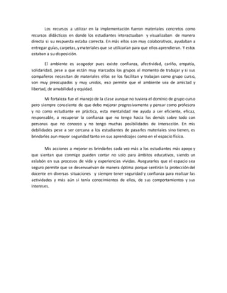 Los recursos a utilizar en la implementación fueron materiales concretos como 
recursos didácticos en donde los estudiantes interactuaban y visualizaban de manera 
directa si su respuesta estaba correcta. En más ellos son muy colaborativos, ayudaban a 
entregar guías, carpetas, y materiales que se utilizarían para que ellos aprendieran. Y estos 
estaban a su disposición. 
El ambiente es acogedor pues existe confianza, afectividad, cariño, empatía, 
solidaridad, pese a que están muy marcados los grupos al momento de trabajar y si sus 
compañeros necesitan de materiales ellos se los facilitan y trabajan como grupo curs o, 
son muy preocupados y muy unidos, eso permite que el ambiente sea de amistad y 
libertad, de amabilidad y equidad. 
Mi fortaleza fue el manejo de la clase aunque no tuviera el dominio de grupo curso 
pero siempre consciente de que debo mejorar progresivamente y pensar como profesora 
y no como estudiante en práctica, esta mentalidad me ayuda a ser eficiente, eficaz, 
responsable, a recuperar la confianza que no tengo hacia los demás sobre todo con 
personas que no conozco y no tengo muchas posibilidades de interacción. En mis 
debilidades pese a ser cercana a los estudiantes de pasarles materiales sino tienen, es 
brindarles aun mayor seguridad tanto en sus aprendizajes como en el espacio físico. 
Mis acciones a mejorar es brindarles cada vez más a los estudiantes más apoyo y 
que sientan que conmigo pueden contar no solo para ámbitos educativos, siendo un 
eslabón en sus procesos de vida y experiencias vividas. Asegurarles que el espacio sea 
seguro permite que se desenvuelvan de manera óptima porque sentirán la protección del 
docente en diversas situaciones y siempre tener seguridad y confianza para realizar las 
actividades y más aún si tenía conocimientos de ellos, de sus comportamientos y sus 
intereses. 
