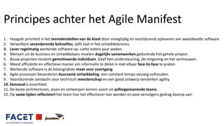 Principes achter het Agile Manifest
1. Hoogste prioriteit is het tevredenstellen van de klant door vroegtijdig en voortdurend opleveren van waardevolle software
2. Verwelkom veranderende behoeftes, zelfs laat in het ontwikkelproces.
3. Lever regelmatig werkende software op. Liefst iedere paar weken.
4. Mensen uit de business en ontwikkelaars moeten dagelijks samenwerken gedurende het gehele project.
5. Bouw projecten rondom gemotiveerde individuen. Geef hen ondersteuning, de omgeving en het vertrouwen.
6. Meest efficiënte en effectieve manier om informatie te delen is met elkaar face-to-face te praten.
7. Werkende software is de belangrijkste maat voor voortgang.
8. Agile processen bevorderen duurzame ontwikkeling: een constant tempo eeuwig volhouden.
9. Voortdurende aandacht voor technisch meesterschap en een goed ontwerp versterken agility.
10. Eenvoud is essentieel.
11. De beste architecturen, eisen en ontwerpen komen voort uit zelforganiserende teams.
12. Op vaste tijden reflecteert het team hoe het effectiever kan worden en past vervolgens gedrag daarop aan.
 