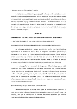 • Usa correctamente el lenguajeoral yescrito.
De todas maneras utilicé un lenguaje apropiado en lo oral y en lo escrito. La formación
académica que he recibido me proporciona un buen manejo del lenguaje, me permite adaptar
mi vocabulario de persona adulta a lenguaje de niños sin perder la formalidad de mi rol en el
aula. Con respecto al lenguaje escrito recurrí todo el tiempo a la letra manuscrita en el uso de
la pizarra, procuraba corregir la ortografía y redacción de los estudiantes en niveles avanzados
de escritura, mientras que con los no escritores se incorporó en las actividadesinstancias para
escribiryreforzarla caligrafía.
CRITERIO C-2
PROCURA QUE EL CONTENIDODE LA CLASE SEA COMPRENSIBLE PARA LOS ALUMNOS.
La reflexiónse centraráenlosindicadoresmásrelevantesde este criterio:
• Usa estrategiasque contribuyenaactivarlosconocimientospreviosde losalumnos.
Las estrategias para captar y activar conocimientos previos están contempladas y
explicitadas en la planificación clase a clase, las preguntas orientadoras generan mayor
efectividad en este curso, a los estudiantes les motiva participar en clases, levantar la mano,
contar sus experiencias, historias y debatir ideas con sus pares. El levantamiento de
conocimientos previos se realiza siempre desde el contexto, desde sus procesos, las unidades
de historiay cienciasnaturalesfueronenriquecidasconlosaportesde losestudiantes.
Otra estrategia fue la interrogación de imágenes y del contexto, preguntar ¿Qué
vemos aquí, hay cuerpos geométricos en la ciudad?, ¿Conocemos este lugar de Temuco?,
¿Cómo está el tiempo atmosférico el día de hoy?, ¿Sus padres cómo realizan el conteo de
verduras en la feria?, ¿Cómo puedo organizar esta u otra información?, etc., por ejemplo, en
historia con el contenido de patrimonio cultural, los estudiantes identificaban aspectos
culturales presentes en la ciudad, el legado árabe, alemán o suizo no es posible enseñarlo sin
visualizarconcretamente losaportes.
• Varía lasestrategiassegúnlanaturalezade loscontenidos.
Existen contenidos que alcanzaron mayor grado de complejidad en la enseñanza, lo
importante es que el trabajo en el aula estaba enfocado siempre en partir desde lo básico a lo
complejo, creo que lo principal está en proponer actividades apropiadas, que articulen
correctamente loconceptual,procedimental yactitudinal.
 