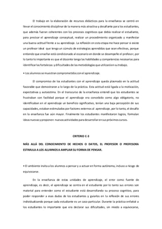El trabajo en la elaboración de recursos didácticos para la enseñanza se centró en
llevar el conocimiento disciplinar de la manera más atractiva y desafiante para los estudiantes,
que además fueran coherentes con los procesos cognitivos que debía realizar el estudiante,
para precisar el aprendizaje conceptual, realizar un procedimiento organizado y manifestar
una buena actitud frente a su aprendizaje. La reflexión en esta etapa me hace pensar si existe
un profesor ideal que tenga un cúmulo de estrategias aprendidas que sean efectivas, porque
entiendo que enseñar está condicionado al escenario en donde se desempeñe el profesor, por
lo tanto lo importante es que el docente tenga las habilidades y competencias necesarias para
identificarlasfortalezas ydificultadesde lasmetodologíasque utilizaráensutrabajo.
• Los alumnosse muestrancomprometidosconel aprendizaje.
El compromiso de los estudiantes con el aprendizaje queda plasmado en la actitud
favorable que demostraron a lo largo de la práctica. Esta actitud está ligada a la motivación,
expectativas y autoestima. En el transcurso de la enseñanza entendí que los estudiantes se
frustraban con facilidad porque el aprendizaje era concebido como algo obligatorio, no
identificaban en el aprendizaje un beneficio significativo, tenían una baja percepción de sus
capacidades,estabanestimulados por factores externos al aprendizaje, por lo tanto, el desafío
en la enseñanza fue aún mayor. Finalmente los estudiantes manifestaron logros, formulan
ideasnuevasyproponen nuevasactividadesparadesarrollarensuspróximoscursos.
CRITERIO C-3
MÁS ALLÁ DEL CONOCIMIENTO DE HECHOS O DATOS, EL PROFESOR O PROFESORA
ESTIMULA A LOS ALUMNOSA AMPLIAR SU FORMA DE PENSAR.
• El ambiente invita a los alumnos a pensar y a actuar en forma autónoma, incluso a riesgo de
equivocarse.
En la enseñanza de estas unidades de aprendizaje, el error como fuente de
aprendizaje, es decir, el aprendizaje se centra en el estudiante por lo tanto sus errores son
material para entender como el estudiante está desarrollando su proceso cognitivo, para
poder responder a esas dudas de los estudiantes y guiarlos en la reflexión de sus errores
individualizando porque cada estudiante es un caso particular. Durante la práctica enfaticé a
los estudiantes lo importante que era declarar sus dificultades, sin miedo a equivocarse,
 