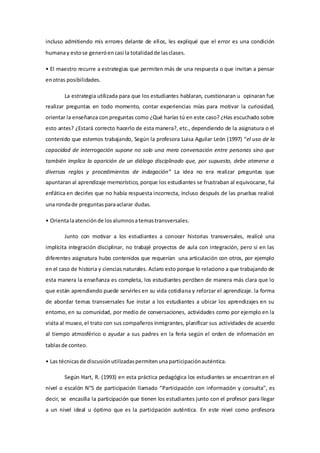 incluso admitiendo mis errores delante de ellos, les expliqué que el error es una condición
humanay estose generóencasi la totalidadde lasclases.
• El maestro recurre a estrategias que permiten más de una respuesta o que invitan a pensar
enotras posibilidades.
La estrategia utilizada para que los estudiantes hablaran, cuestionaran u opinaran fue
realizar preguntas en todo momento, contar experiencias mías para motivar la curiosidad,
orientar la enseñanza con preguntas como ¿Qué harías tú en este caso? ¿Has escuchado sobre
esto antes? ¿Estará correcto hacerlo de esta manera?, etc., dependiendo de la asignatura o el
contenido que estemos trabajando, Según la profesora Luisa Aguilar León (1997) “el uso de la
capacidad de interrogación supone no solo una mera conversación entre personas sino que
también implica la aparición de un diálogo disciplinado que, por supuesto, debe atenerse a
diversas reglas y procedimientos de indagación” La idea no era realizar preguntas que
apuntaran al aprendizaje memorístico, porque los estudiantes se frustraban al equivocarse, fui
enfática en decirles que no había respuesta incorrecta, incluso después de las pruebas realicé
una rondade preguntasparaaclarar dudas.
• Orientalaatenciónde losalumnosatemastransversales.
Junto con motivar a los estudiantes a conocer historias transversales, realicé una
implícita integración disciplinar, no trabajé proyectos de aula con integración, pero si en las
diferentes asignatura hubo contenidos que requerían una articulación con otros, por ejemplo
en el caso de historia y ciencias naturales. Aclaro esto porque lo relaciono a que trabajando de
esta manera la enseñanza es completa, los estudiantes perciben de manera más clara que lo
que están aprendiendo puede servirles en su vida cotidiana y reforzar el aprendizaje. la forma
de abordar temas transversales fue instar a los estudiantes a ubicar los aprendizajes en su
entorno, en su comunidad, por medio de conversaciones, actividades como por ejemplo en la
visita al museo,el trato con sus compañeros inmigrantes, planificar sus actividades de acuerdo
al tiempo atmosférico o ayudar a sus padres en la feria según el orden de información en
tablasde conteo.
• Las técnicasde discusiónutilizadaspermitenunaparticipaciónauténtica.
Según Hart, R. (1993) en esta práctica pedagógica los estudiantes se encuentran en el
nivel o escalón N°5 de participación llamado “Participación con información y consulta", es
decir, se encasilla la participación que tienen los estudiantes junto con el profesor para llegar
a un nivel ideal u óptimo que es la participación auténtica. En este nivel como profesora
 