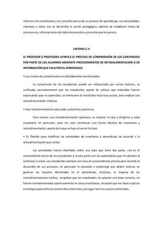 informo a los estudiantes y les consulto acerca de su proceso de aprendizaje, sus necesidades,
intereses y sobre eso se desarrolla la acción pedagógica, además de establecer tratos de
convivencia,informarantesde todaintervenciónyconsultarque lesparece.
CRITERIO C-4
EL PROFESOR O PROFESORA VERIFICA EL PROCESO DE COMPRENSIÓN DE LOS CONTENIDOS
POR PARTE DE LOS ALUMNOS MEDIANTE PROCEDIMIENTOS DE RETROALIMENTACIÓN O DE
INFORMACIÓNQUE FACILITEN EL APRENDIZAJE.
• Los nivelesde comprensiónsondebidamente monitoreados.
La compresión de los estudiantes puede ser influenciada por varios factores, se
verificaba constantemente que los estudiantes aparte de señalar que entendían fueran
expresando que no aprendían, se intencionó el monitoreo hacia esa acción, para realizar una
retroalimentación efectiva.
• Hay retroalimentaciónadecuada,sustantivayoportuna.
Para realizar una retroalimentación oportuna, es recorrer la sala y dirigirme a cada
estudiante en particular, para mí, esto constituye una forma efectiva de monitoreo y
retroalimentación,aparte de laque se hace al cerrar la clase.
• Es flexible para modificar las actividades de enseñanza y aprendizaje de acuerdo a la
retroalimentaciónque recibe.
Las actividades fueron diseñadas sobre una base que tiene dos parte, una es el
conocimiento previo de los estudiantes y la otra parte son las expectativas que me planteo al
comenzar la clase. Los estudiantes siempre son ricos en conocimientos previos pero durante el
desarrollo de sus procesos, en particular la conexión o andamiaje que deben realizar, se
generan las mayores dificultades en el aprendizaje, entonces, la mayoría de las
retroalimentaciones hechas, arrojaban que los estudiantes no poseían una base correcta, no
fueron retroalimentados oportunamente en otras enseñanzas, situación que me llevó a aplicar
estrategiasparareforzarcontenidosanterioresyasíseguircon losnuevoscontenidos.
 