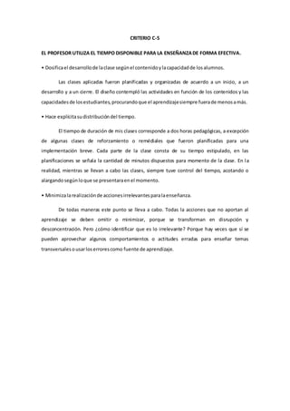 CRITERIO C-5
EL PROFESOR UTILIZA EL TIEMPO DISPONIBLE PARA LA ENSEÑANZADE FORMA EFECTIVA.
• Dosificael desarrollode laclase segúnel contenidoylacapacidadde losalumnos.
Las clases aplicadas fueron planificadas y organizadas de acuerdo a un inicio, a un
desarrollo y a un cierre. El diseño contempló las actividades en función de los contenidos y las
capacidadesde losestudiantes,procurandoque el aprendizajesiempre fuerade menosamás.
• Hace explícitasudistribucióndel tiempo.
El tiempo de duración de mis clases corresponde a dos horas pedagógicas, a excepción
de algunas clases de reforzamiento o remédiales que fueron planificadas para una
implementación breve. Cada parte de la clase consta de su tiempo estipulado, en las
planificaciones se señala la cantidad de minutos dispuestos para momento de la clase. En la
realidad, mientras se llevan a cabo las clases, siempre tuve control del tiempo, acotando o
alargandosegúnloque se presentaraenel momento.
• Minimizalarealizaciónde accionesirrelevantesparalaenseñanza.
De todas maneras este punto se lleva a cabo. Todas la acciones que no aportan al
aprendizaje se deben omitir o minimizar, porque se transforman en disrupción y
desconcentración. Pero ¿cómo identificar que es lo irrelevante? Porque hay veces que sí se
pueden aprovechar algunos comportamientos o actitudes erradas para enseñar temas
transversalesousarloserrorescomo fuente de aprendizaje.
 