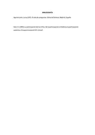 BIBLIOGRAFÍA
AguilarLeón,Luisa(197). El arte de preguntar.Editorial Síntesis.Madrid, España
Hart, R. (1993).La participaciónde losniños.De laparticipaciónsimbólicaalaparticipación
auténtica.EnsayosInnocenti N°4.Unicef.
 