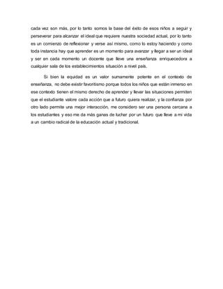 cada vez son más, por lo tanto somos la base del éxito de esos niños a seguir y
perseverar para alcanzar el ideal que requiere nuestra sociedad actual, por lo tanto
es un comienzo de reflexionar y verse así mismo, como lo estoy haciendo y como
toda instancia hay que aprender es un momento para avanzar y llegar a ser un ideal
y ser en cada momento un docente que lleve una enseñanza enriquecedora a
cualquier sala de los establecimientos situación a nivel país.
Si bien la equidad es un valor sumamente potente en el contexto de
enseñanza, no debe existir favoritismo porque todos los niños que están inmerso en
ese contexto tienen el mismo derecho de aprender y llevar las situaciones permiten
que el estudiante valore cada acción que a futuro quiera realizar, y la confianza por
otro lado permite una mejor interacción, me considero ser una persona cercana a
los estudiantes y eso me da más ganas de luchar por un futuro que lleve a mi vida
a un cambio radical de la educación actual y tradicional.
 