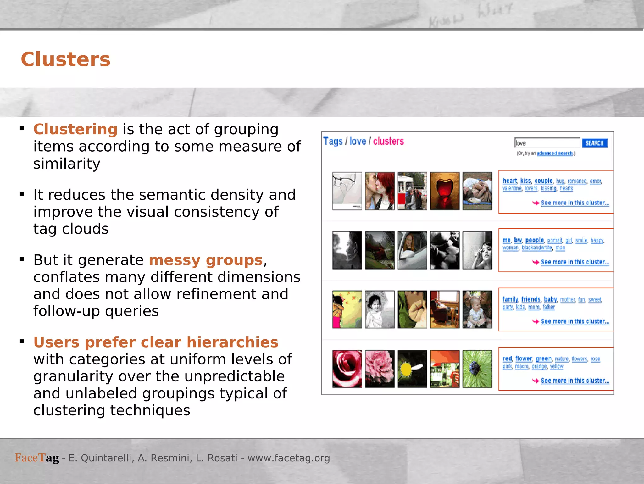 Clustering   is the act of grouping items according to some measure of similarity  It reduces the semantic density and improve the visual consistency of tag clouds But it   generate  messy groups , conflates many different dimensions and does not allow refinement and follow-up queries Users prefer clear hierarchies  with categories at uniform levels of granularity over the unpredictable and unlabeled groupings typical of clustering techniques Clusters 