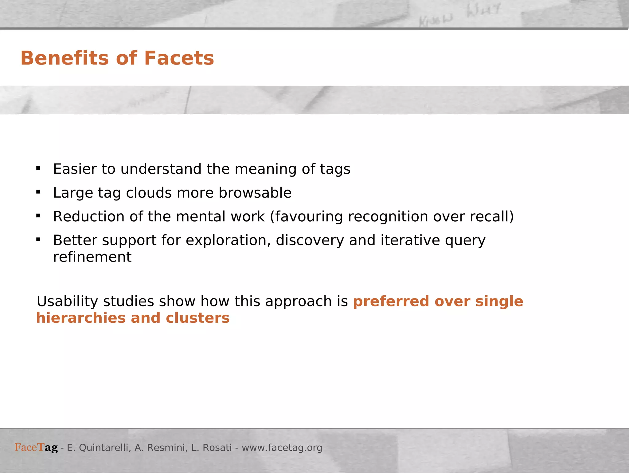 Benefits of Facets Easier to understand the meaning of tags Large tag clouds more browsable Reduction of the mental work (favouring recognition over recall) Better support for exploration, discovery and iterative query refinement Usability studies show how this approach is  preferred over single hierarchies and clusters 